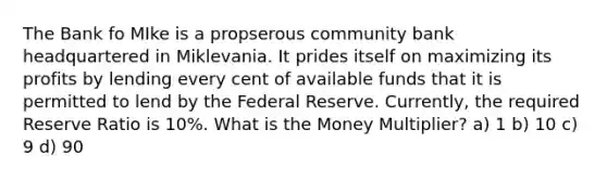 The Bank fo MIke is a propserous community bank headquartered in Miklevania. It prides itself on maximizing its profits by lending every cent of available funds that it is permitted to lend by the Federal Reserve. Currently, the required Reserve Ratio is 10%. What is the Money Multiplier? a) 1 b) 10 c) 9 d) 90