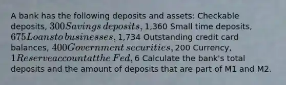 A bank has the following deposits and​ assets: Checkable​ deposits, ​300 Savings​ deposits, ​1,360 Small time​ deposits, ​675 Loans to​ businesses, ​1,734 Outstanding credit card​ balances, ​400 Government​ securities, ​200 ​Currency, ​1 Reserve account at the​ Fed, ​6 Calculate the​ bank's total deposits and the amount of deposits that are part of M1 and M2.