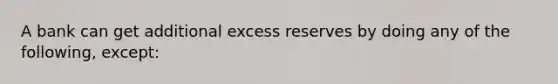 A bank can get additional excess reserves by doing any of the following, except: