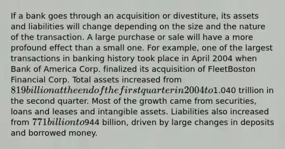 If a bank goes through an acquisition or divestiture, its assets and liabilities will change depending on the size and the nature of the transaction. A large purchase or sale will have a more profound effect than a small one. For example, one of the largest transactions in banking history took place in April 2004 when Bank of America Corp. finalized its acquisition of FleetBoston Financial Corp. Total assets increased from 819 billion at the end of the first quarter in 2004 to1.040 trillion in the second quarter. Most of the growth came from securities, loans and leases and intangible assets. Liabilities also increased from 771 billion to944 billion, driven by large changes in deposits and borrowed money.