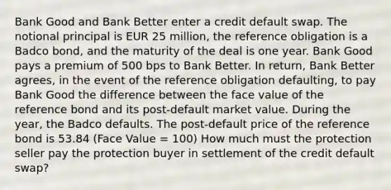 Bank Good and Bank Better enter a credit default swap. The notional principal is EUR 25 million, the reference obligation is a Badco bond, and the maturity of the deal is one year. Bank Good pays a premium of 500 bps to Bank Better. In return, Bank Better agrees, in the event of the reference obligation defaulting, to pay Bank Good the difference between the face value of the reference bond and its post-default market value. During the year, the Badco defaults. The post-default price of the reference bond is 53.84 (Face Value = 100) How much must the protection seller pay the protection buyer in settlement of the credit default swap?