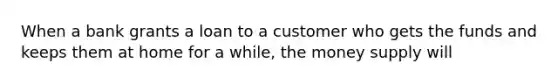 When a bank grants a loan to a customer who gets the funds and keeps them at home for a while, the money supply will