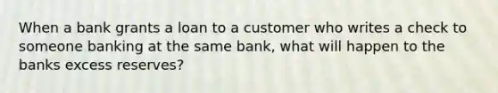 When a bank grants a loan to a customer who writes a check to someone banking at the same bank, what will happen to the banks excess reserves?