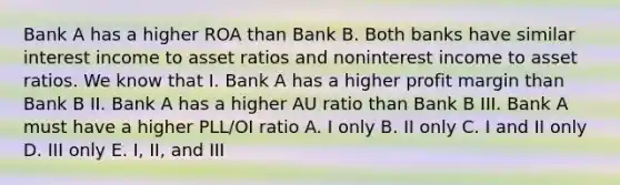 Bank A has a higher ROA than Bank B. Both banks have similar interest income to asset ratios and noninterest income to asset ratios. We know that I. Bank A has a higher profit margin than Bank B II. Bank A has a higher AU ratio than Bank B III. Bank A must have a higher PLL/OI ratio A. I only B. II only C. I and II only D. III only E. I, II, and III