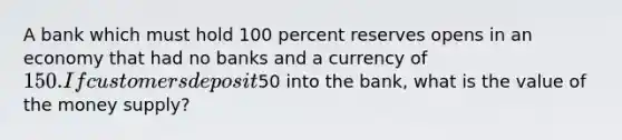 A bank which must hold 100 percent reserves opens in an economy that had no banks and a currency of 150. If customers deposit50 into the bank, what is the value of the money supply?