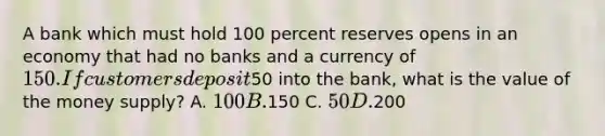 A bank which must hold 100 percent reserves opens in an economy that had no banks and a currency of 150. If customers deposit50 into the bank, what is the value of the money supply? A. 100 B.150 C. 50 D.200