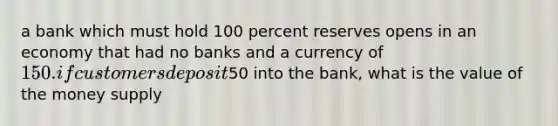 a bank which must hold 100 percent reserves opens in an economy that had no banks and a currency of 150. if customers deposit50 into the bank, what is the value of the money supply