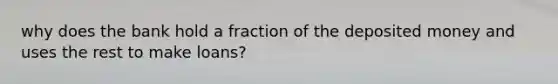 why does the bank hold a fraction of the deposited money and uses the rest to make loans?