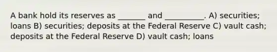 A bank hold its reserves as _______ and __________. A) securities; loans B) securities; deposits at the Federal Reserve C) vault cash; deposits at the Federal Reserve D) vault cash; loans