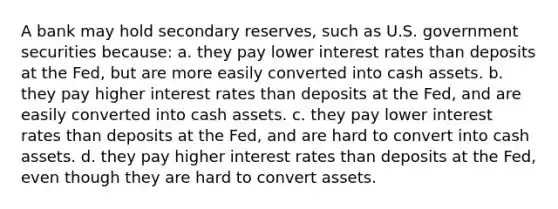 A bank may hold secondary reserves, such as U.S. government securities because: a. ​they pay lower interest rates than deposits at the Fed, but are more easily converted into cash assets. b. ​they pay higher interest rates than deposits at the Fed, and are easily converted into cash assets. c. ​they pay lower interest rates than deposits at the Fed, and are hard to convert into cash assets. d. ​they pay higher interest rates than deposits at the Fed, even though they are hard to convert assets.