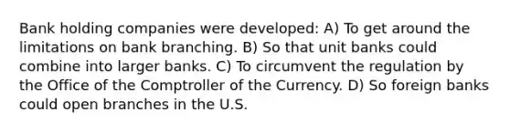 Bank holding companies were developed: A) To get around the limitations on bank branching. B) So that unit banks could combine into larger banks. C) To circumvent the regulation by the Office of the Comptroller of the Currency. D) So foreign banks could open branches in the U.S.