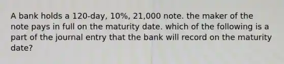 A bank holds a 120-day, 10%, 21,000 note. the maker of the note pays in full on the maturity date. which of the following is a part of the journal entry that the bank will record on the maturity date?