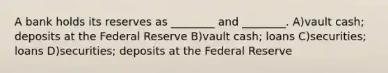 A bank holds its reserves as ________ and ________. A)vault cash; deposits at the Federal Reserve B)vault cash; loans C)securities; loans D)securities; deposits at the Federal Reserve