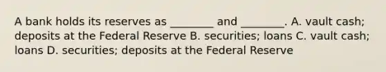 A bank holds its reserves as​ ________ and​ ________. A. vault​ cash; deposits at the Federal Reserve B. ​securities; loans C. vault​ cash; loans D. ​securities; deposits at the Federal Reserve