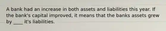 A bank had an increase in both assets and liabilities this year. If the bank's capital improved, it means that the banks assets grew by ____ it's liabilities.