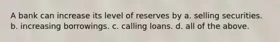 A bank can increase its level of reserves by a. selling securities. b. increasing borrowings. c. calling loans. d. all of the above.