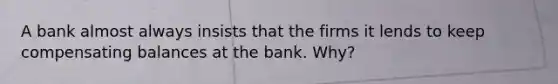 A bank almost always insists that the firms it lends to keep compensating balances at the bank. Why?