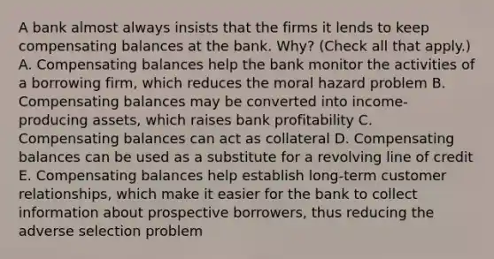 A bank almost always insists that the firms it lends to keep compensating balances at the bank.​ Why? ​(Check all that​ apply.) A. Compensating balances help the bank monitor the activities of a borrowing​ firm, which reduces the moral hazard problem B. Compensating balances may be converted into​ income-producing assets, which raises bank profitability C. Compensating balances can act as collateral D. Compensating balances can be used as a substitute for a revolving line of credit E. Compensating balances help establish​ long-term customer​ relationships, which make it easier for the bank to collect information about prospective​ borrowers, thus reducing the adverse selection problem