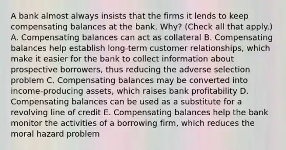 A bank almost always insists that the firms it lends to keep compensating balances at the bank.​ Why? ​(Check all that​ apply.) A. Compensating balances can act as collateral B. Compensating balances help establish​ long-term customer​ relationships, which make it easier for the bank to collect information about prospective​ borrowers, thus reducing the adverse selection problem C. Compensating balances may be converted into​ income-producing assets, which raises bank profitability D. Compensating balances can be used as a substitute for a revolving line of credit E. Compensating balances help the bank monitor the activities of a borrowing​ firm, which reduces the moral hazard problem