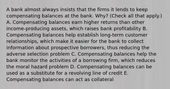 A bank almost always insists that the firms it lends to keep compensating balances at the bank.​ Why? ​(Check all that​ apply.) A. Compensating balances earn higher returns than other​ income-producing assets, which raises bank profitability B. Compensating balances help establish​ long-term customer​ relationships, which make it easier for the bank to collect information about prospective​ borrowers, thus reducing the adverse selection problem C. Compensating balances help the bank monitor the activities of a borrowing​ firm, which reduces the moral hazard problem D. Compensating balances can be used as a substitute for a revolving line of credit E. Compensating balances can act as collateral