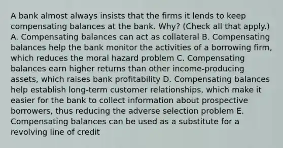 A bank almost always insists that the firms it lends to keep compensating balances at the bank.​ Why? ​(Check all that​ apply.) A. Compensating balances can act as collateral B. Compensating balances help the bank monitor the activities of a borrowing​ firm, which reduces the moral hazard problem C. Compensating balances earn higher returns than other​ income-producing assets, which raises bank profitability D. Compensating balances help establish​ long-term customer​ relationships, which make it easier for the bank to collect information about prospective​ borrowers, thus reducing the adverse selection problem E. Compensating balances can be used as a substitute for a revolving line of credit