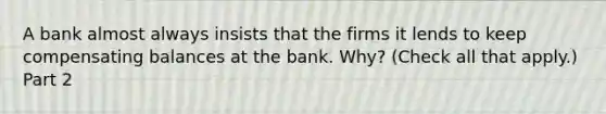 A bank almost always insists that the firms it lends to keep compensating balances at the bank.​ Why? ​(Check all that​ apply.) Part 2