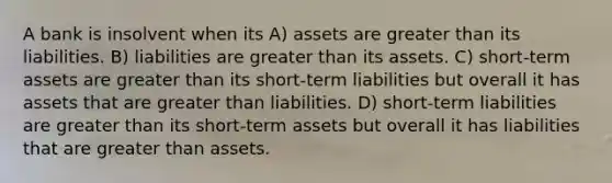 A bank is insolvent when its A) assets are greater than its liabilities. B) liabilities are greater than its assets. C) short-term assets are greater than its short-term liabilities but overall it has assets that are greater than liabilities. D) short-term liabilities are greater than its short-term assets but overall it has liabilities that are greater than assets.