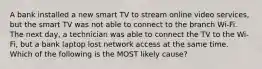 A bank installed a new smart TV to stream online video services, but the smart TV was not able to connect to the branch Wi-Fi. The next day, a technician was able to connect the TV to the Wi-Fi, but a bank laptop lost network access at the same time. Which of the following is the MOST likely cause?