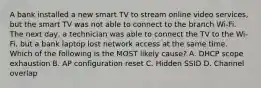 A bank installed a new smart TV to stream online video services, but the smart TV was not able to connect to the branch Wi-Fi. The next day, a technician was able to connect the TV to the Wi-Fi, but a bank laptop lost network access at the same time. Which of the following is the MOST likely cause? A. DHCP scope exhaustion B. AP configuration reset C. Hidden SSID D. Channel overlap