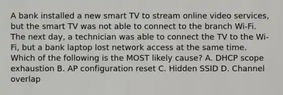 A bank installed a new smart TV to stream online video services, but the smart TV was not able to connect to the branch Wi-Fi. The next day, a technician was able to connect the TV to the Wi-Fi, but a bank laptop lost network access at the same time. Which of the following is the MOST likely cause? A. DHCP scope exhaustion B. AP configuration reset C. Hidden SSID D. Channel overlap