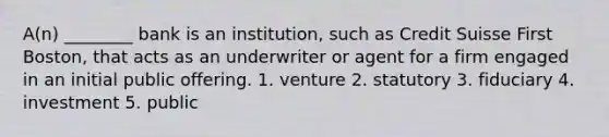 A(n) ________ bank is an institution, such as Credit Suisse First Boston, that acts as an underwriter or agent for a firm engaged in an initial public offering. 1. venture 2. statutory 3. fiduciary 4. investment 5. public