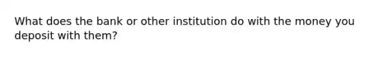 What does the bank or other institution do with the money you deposit with them?