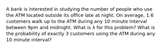 A bank is interested in studying the number of people who use the ATM located outside its office late at night. On average, 1.6 customers walk up to the ATM during any 10 minute interval between 9pm and midnight. What is λ for this problem? What is the probability of exactly 3 customers using the ATM during any 10 minute interval?