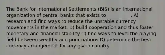 The Bank for International Settlements (BIS) is an international organization of central banks that exists to __________. A) research and find ways to reduce the unstable currency movements in the market. B) build cooperation and thus foster monetary and financial stability C) find ways to level the playing field between wealthy and poor nations D) determine the best currency arrangement for any given country