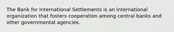 The Bank for International Settlements is an international organization that fosters cooperation among central banks and other governmental agencies.