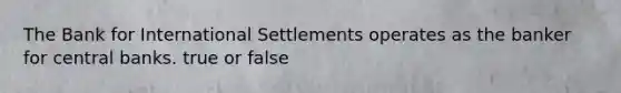 The Bank for International Settlements operates as the banker for central banks. true or false