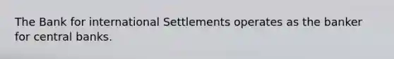 The Bank for international Settlements operates as the banker for central banks.