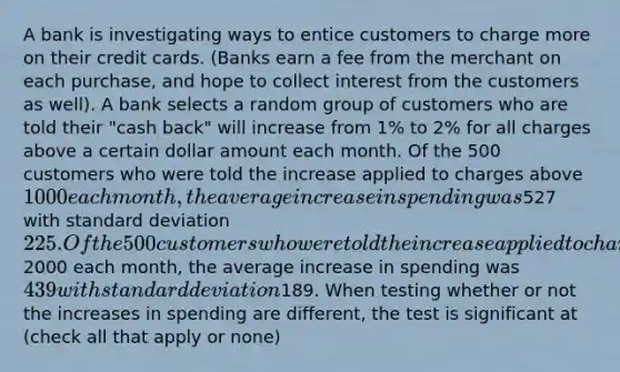 A bank is investigating ways to entice customers to charge more on their credit cards. (Banks earn a fee from the merchant on each purchase, and hope to collect interest from the customers as well). A bank selects a random group of customers who are told their "cash back" will increase from 1% to 2% for all charges above a certain dollar amount each month. Of the 500 customers who were told the increase applied to charges above 1000 each month, the average increase in spending was527 with <a href='https://www.questionai.com/knowledge/kqGUr1Cldy-standard-deviation' class='anchor-knowledge'>standard deviation</a> 225. Of the 500 customers who were told the increase applied to charges above2000 each month, the average increase in spending was 439 with standard deviation189. When testing whether or not the increases in spending are different, the test is significant at (check all that apply or none)