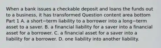 When a bank issues a checkable deposit and loans the funds out to a​ business, it has transformed Question content area bottom Part 1 A. a short−term liability to a borrower into a long−term asset to a saver. B. a financial liability for a saver into a financial asset for a borrower. C. a financial asset for a saver into a liability for a borrower. D. one liability into another liability.