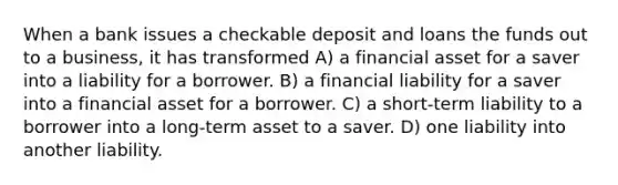 When a bank issues a checkable deposit and loans the funds out to a business, it has transformed A) a financial asset for a saver into a liability for a borrower. B) a financial liability for a saver into a financial asset for a borrower. C) a short-term liability to a borrower into a long-term asset to a saver. D) one liability into another liability.