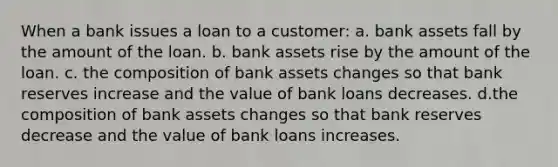 When a bank issues a loan to a customer: a. bank assets fall by the amount of the loan. b. bank assets rise by the amount of the loan. c. the composition of bank assets changes so that bank reserves increase and the value of bank loans decreases. d.the composition of bank assets changes so that bank reserves decrease and the value of bank loans increases.