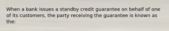 When a bank issues a standby credit guarantee on behalf of one of its customers, the party receiving the guarantee is known as the: