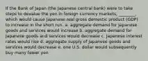 If the Bank of Japan (the Japanese central bank) were to take steps to devalue the yen in foreign currency markets, ________, which would cause Japanese real gross domestic product (GDP) to increase in the short run. a. aggregate demand for Japanese goods and services would increase b. aggregate demand for Japanese goods and services would decrease c. Japanese interest rates would rise d. aggregate supply of Japanese goods and services would decrease e. one U.S. dollar would subsequently buy many fewer yen