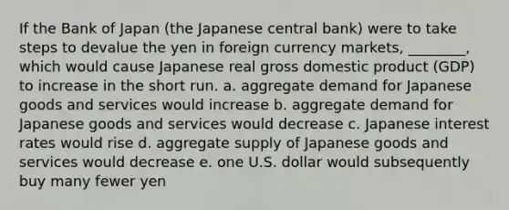 If the Bank of Japan (the Japanese central bank) were to take steps to devalue the yen in foreign currency markets, ________, which would cause Japanese real gross domestic product (GDP) to increase in the short run. a. aggregate demand for Japanese goods and services would increase b. aggregate demand for Japanese goods and services would decrease c. Japanese interest rates would rise d. aggregate supply of Japanese goods and services would decrease e. one U.S. dollar would subsequently buy many fewer yen