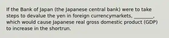 If the Bank of Japan (the Japanese central bank) were to take steps to devalue the yen in foreign currencymarkets, ________, which would cause Japanese real gross domestic product (GDP) to increase in the shortrun.