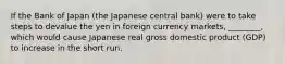 If the Bank of Japan (the Japanese central bank) were to take steps to devalue the yen in foreign currency markets, ________, which would cause Japanese real gross domestic product (GDP) to increase in the short run.