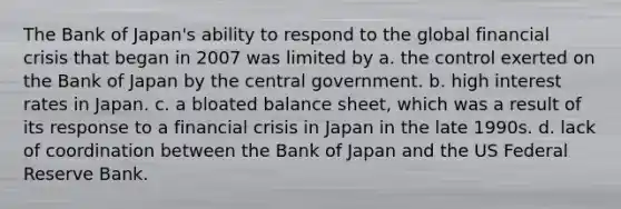 The Bank of Japan's ability to respond to the global financial crisis that began in 2007 was limited by a. the control exerted on the Bank of Japan by the central government. b. high interest rates in Japan. c. a bloated balance sheet, which was a result of its response to a financial crisis in Japan in the late 1990s. d. lack of coordination between the Bank of Japan and the US Federal Reserve Bank.