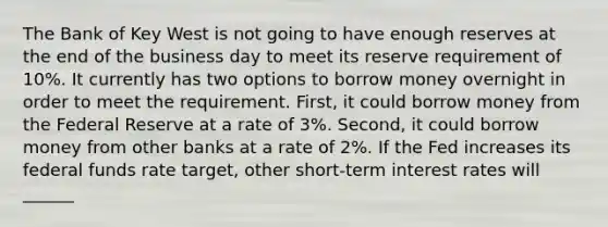 The Bank of Key West is not going to have enough reserves at the end of the business day to meet its reserve requirement of 10%. It currently has two options to borrow money overnight in order to meet the requirement. First, it could borrow money from the Federal Reserve at a rate of 3%. Second, it could borrow money from other banks at a rate of 2%. If the Fed increases its federal funds rate target, other short-term interest rates will ______