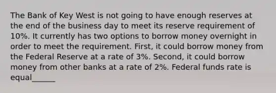 The Bank of Key West is not going to have enough reserves at the end of the business day to meet its reserve requirement of 10%. It currently has two options to borrow money overnight in order to meet the requirement. First, it could borrow money from the Federal Reserve at a rate of 3%. Second, it could borrow money from other banks at a rate of 2%. Federal funds rate is equal______