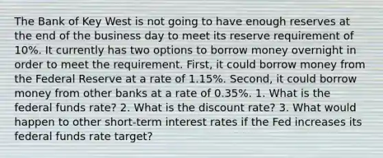 The Bank of Key West is not going to have enough reserves at the end of the business day to meet its reserve requirement of 10%. It currently has two options to borrow money overnight in order to meet the requirement. First, it could borrow money from the Federal Reserve at a rate of 1.15%. Second, it could borrow money from other banks at a rate of 0.35%. 1. What is the federal funds rate? 2. What is the discount rate? 3. What would happen to other short-term interest rates if the Fed increases its federal funds rate target?